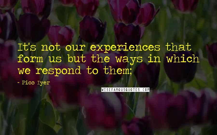 Pico Iyer Quotes: It's not our experiences that form us but the ways in which we respond to them;