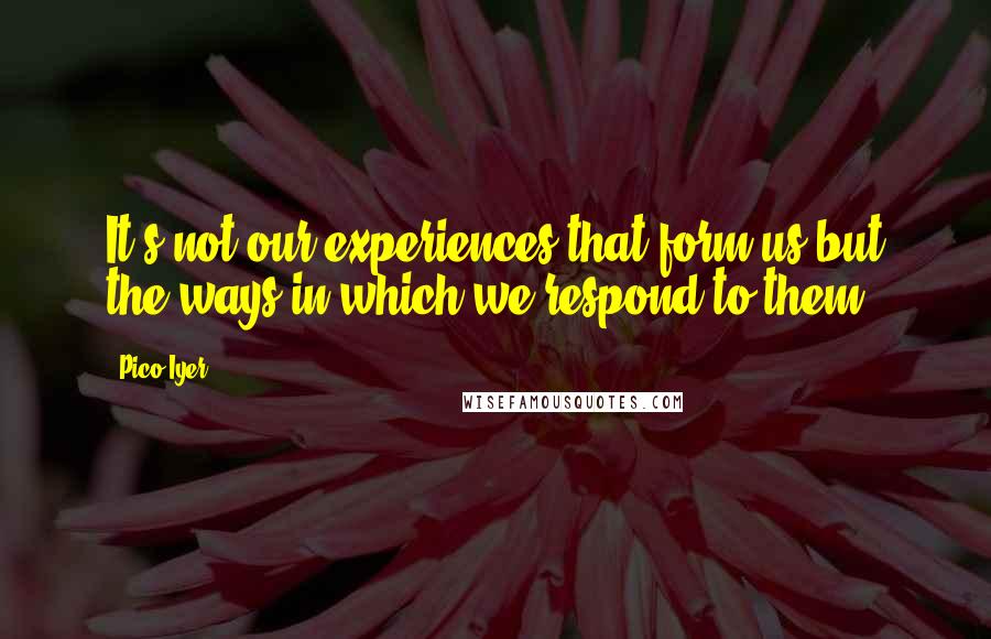 Pico Iyer Quotes: It's not our experiences that form us but the ways in which we respond to them;