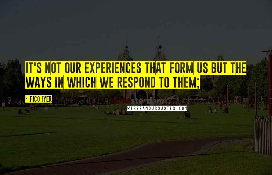 Pico Iyer Quotes: It's not our experiences that form us but the ways in which we respond to them;