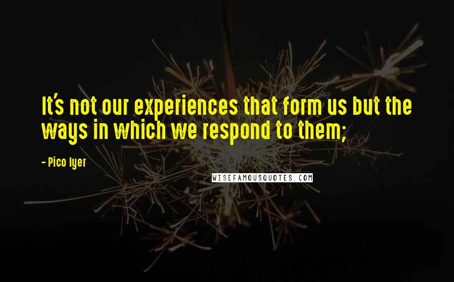 Pico Iyer Quotes: It's not our experiences that form us but the ways in which we respond to them;