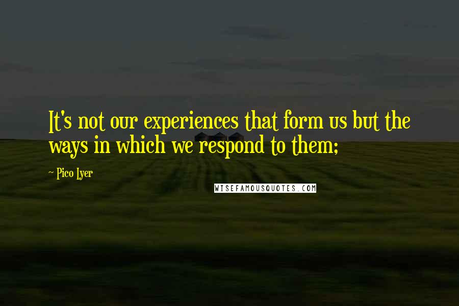 Pico Iyer Quotes: It's not our experiences that form us but the ways in which we respond to them;