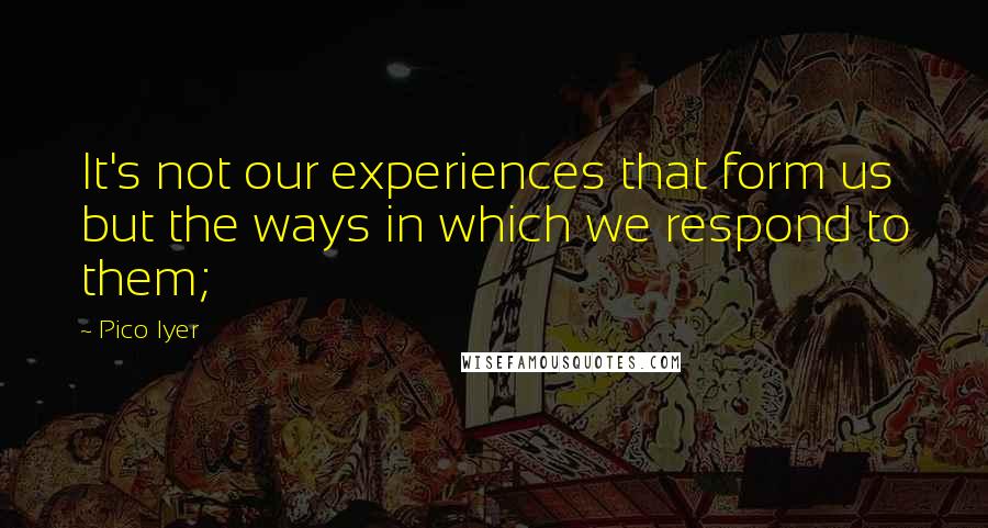 Pico Iyer Quotes: It's not our experiences that form us but the ways in which we respond to them;