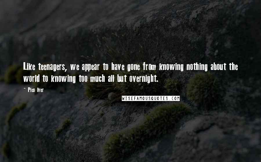 Pico Iyer Quotes: Like teenagers, we appear to have gone from knowing nothing about the world to knowing too much all but overnight.