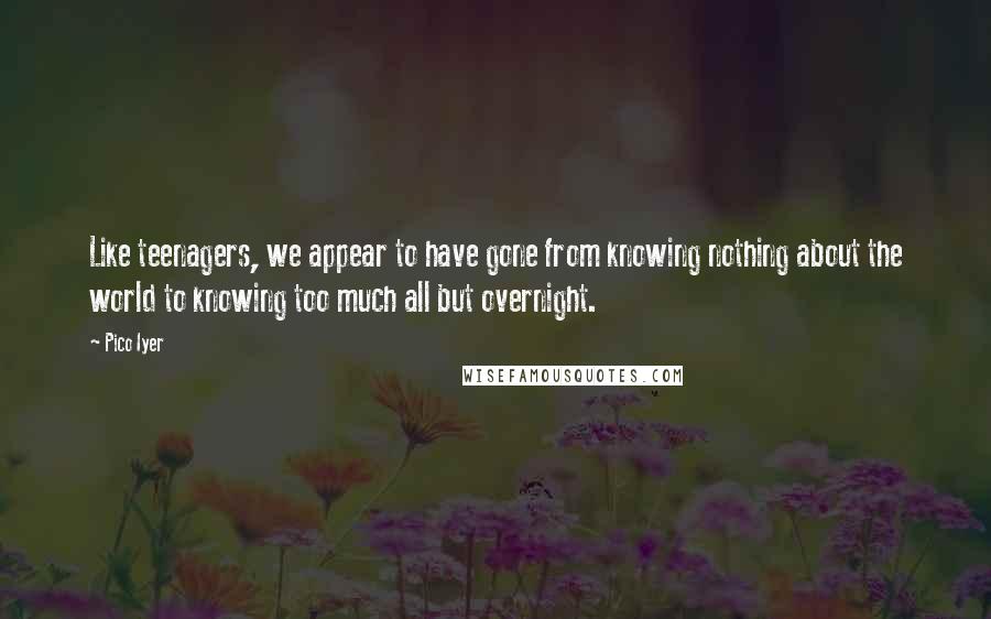 Pico Iyer Quotes: Like teenagers, we appear to have gone from knowing nothing about the world to knowing too much all but overnight.