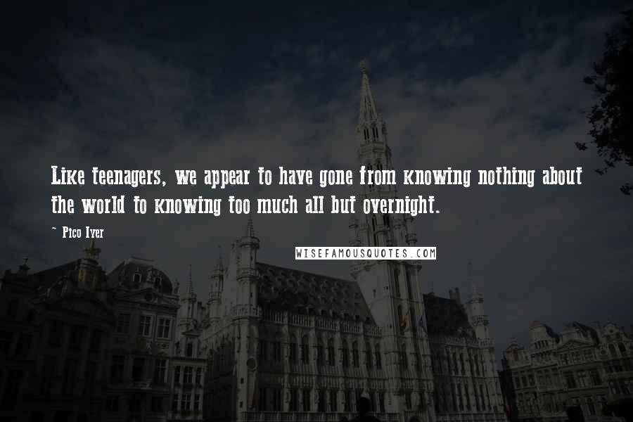 Pico Iyer Quotes: Like teenagers, we appear to have gone from knowing nothing about the world to knowing too much all but overnight.