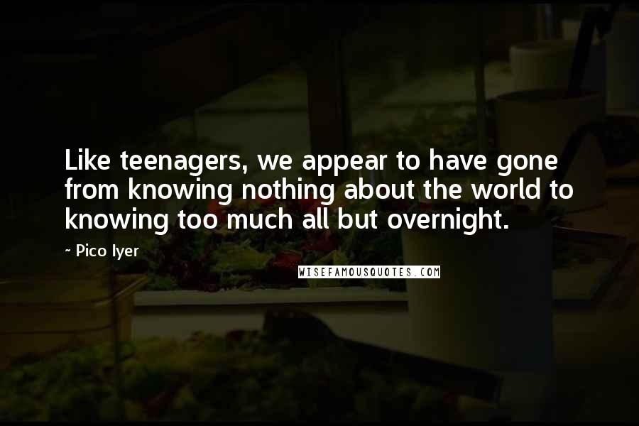 Pico Iyer Quotes: Like teenagers, we appear to have gone from knowing nothing about the world to knowing too much all but overnight.