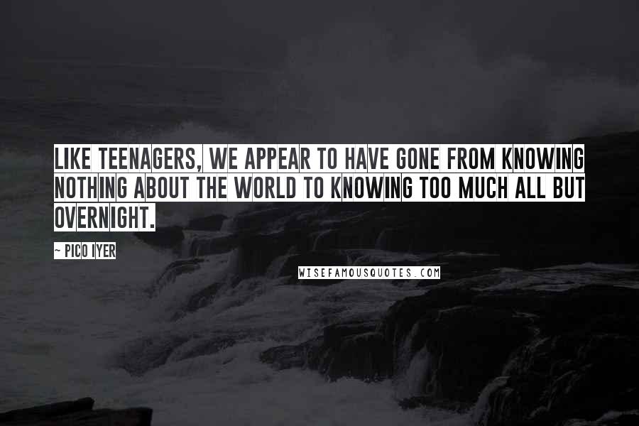 Pico Iyer Quotes: Like teenagers, we appear to have gone from knowing nothing about the world to knowing too much all but overnight.