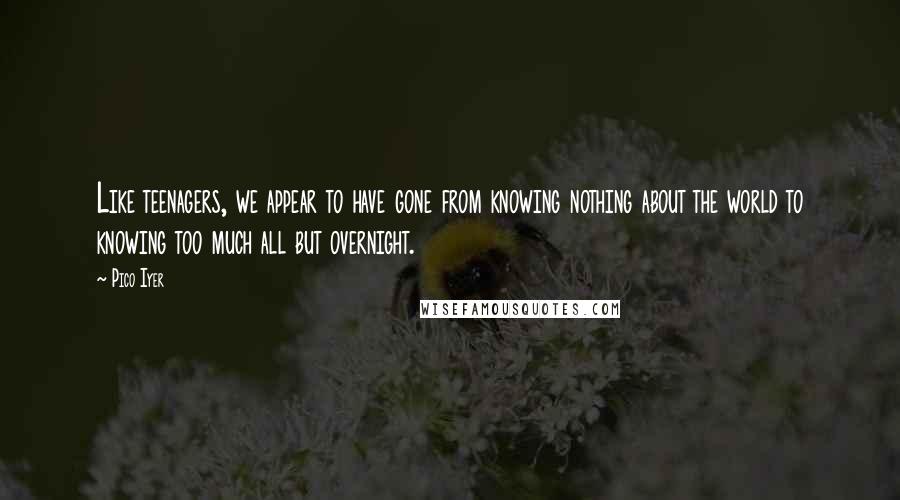 Pico Iyer Quotes: Like teenagers, we appear to have gone from knowing nothing about the world to knowing too much all but overnight.