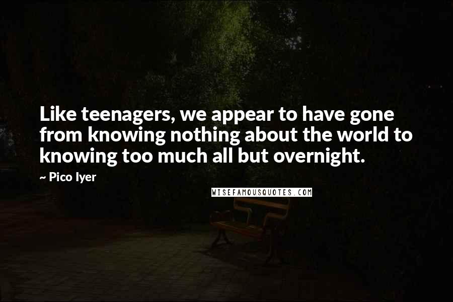 Pico Iyer Quotes: Like teenagers, we appear to have gone from knowing nothing about the world to knowing too much all but overnight.