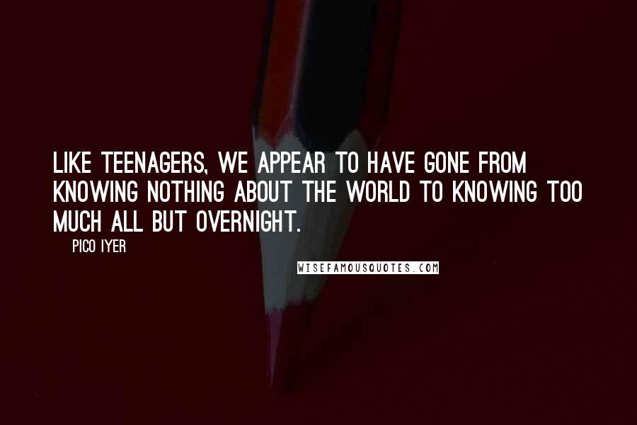 Pico Iyer Quotes: Like teenagers, we appear to have gone from knowing nothing about the world to knowing too much all but overnight.