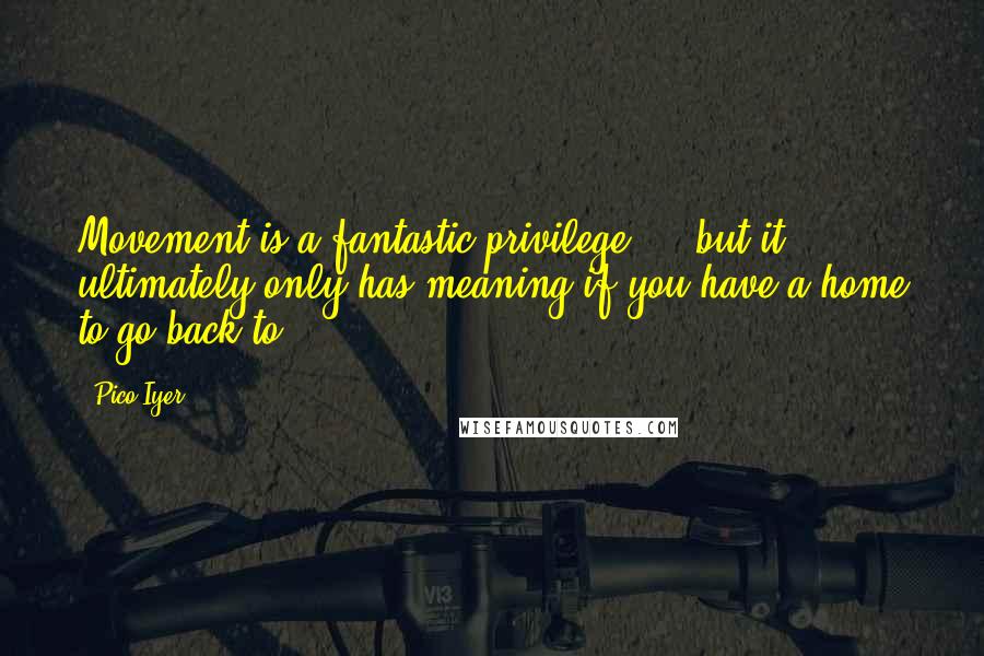 Pico Iyer Quotes: Movement is a fantastic privilege ... but it ultimately only has meaning if you have a home to go back to.