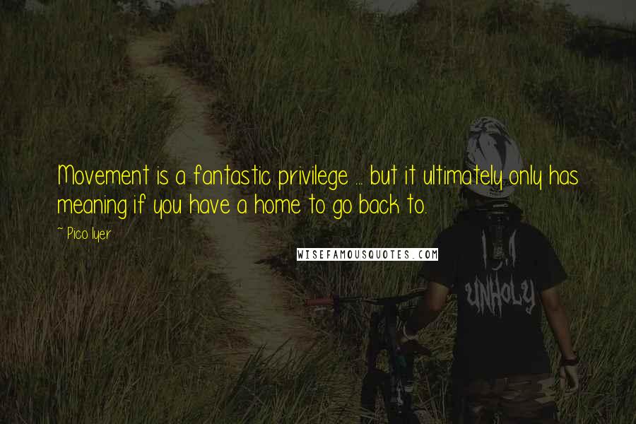 Pico Iyer Quotes: Movement is a fantastic privilege ... but it ultimately only has meaning if you have a home to go back to.