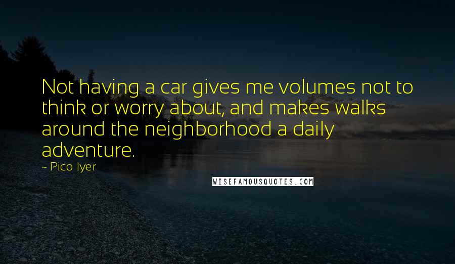 Pico Iyer Quotes: Not having a car gives me volumes not to think or worry about, and makes walks around the neighborhood a daily adventure.