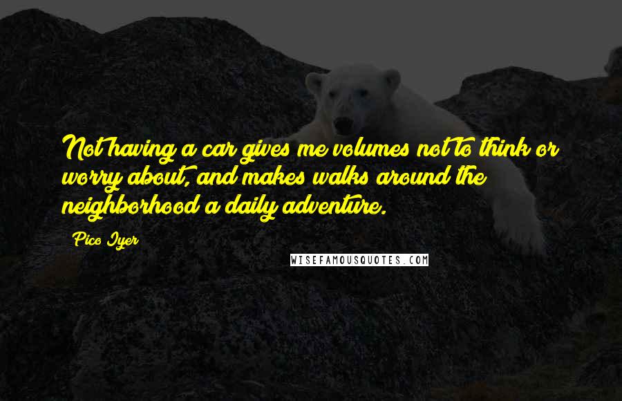 Pico Iyer Quotes: Not having a car gives me volumes not to think or worry about, and makes walks around the neighborhood a daily adventure.