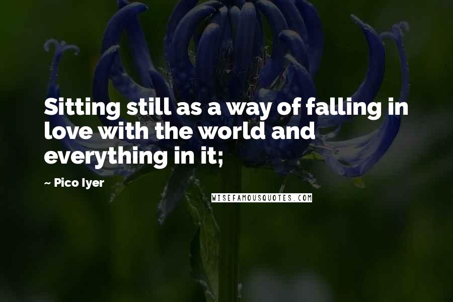 Pico Iyer Quotes: Sitting still as a way of falling in love with the world and everything in it;