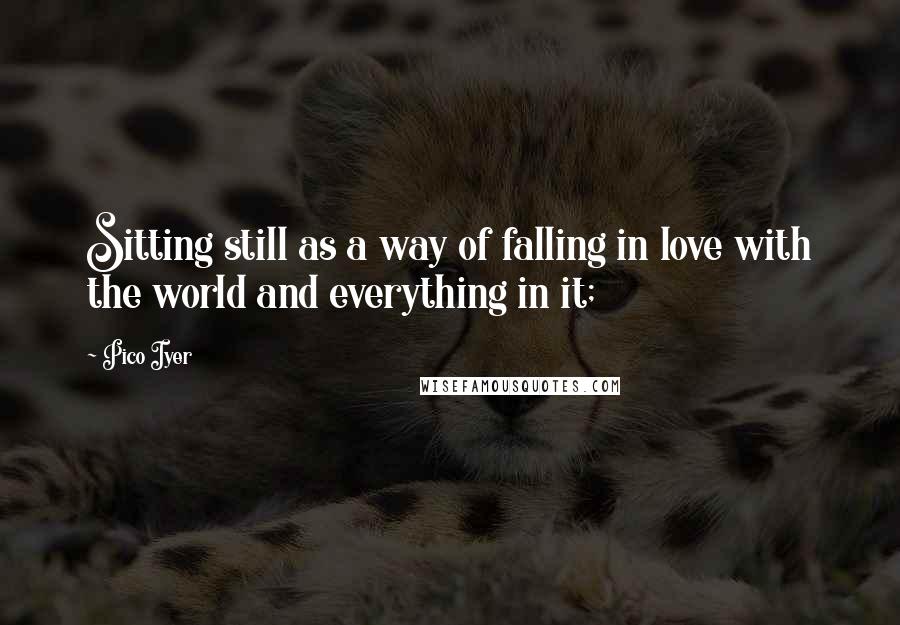 Pico Iyer Quotes: Sitting still as a way of falling in love with the world and everything in it;