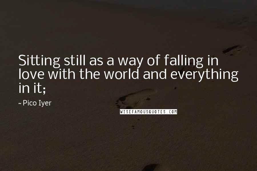 Pico Iyer Quotes: Sitting still as a way of falling in love with the world and everything in it;