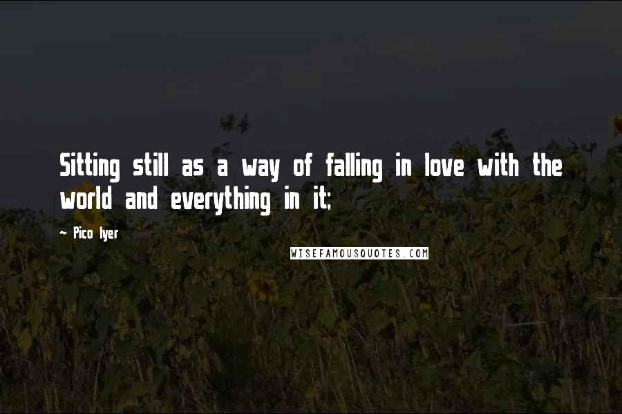 Pico Iyer Quotes: Sitting still as a way of falling in love with the world and everything in it;