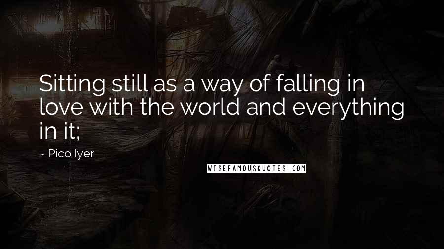 Pico Iyer Quotes: Sitting still as a way of falling in love with the world and everything in it;