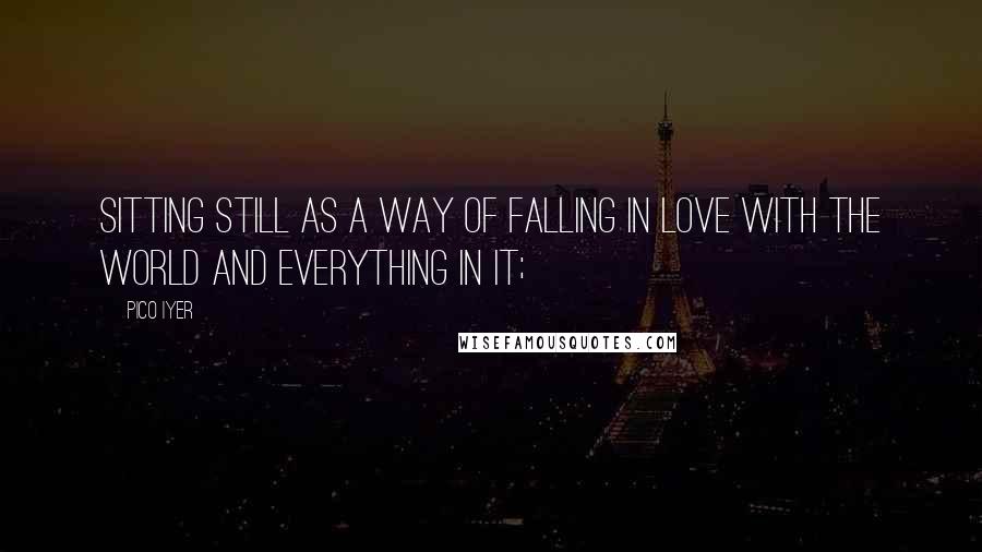 Pico Iyer Quotes: Sitting still as a way of falling in love with the world and everything in it;