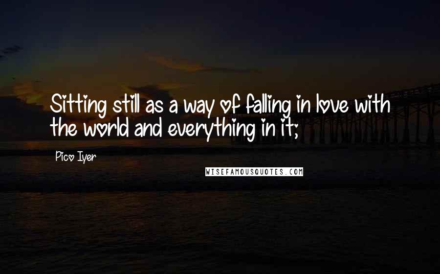 Pico Iyer Quotes: Sitting still as a way of falling in love with the world and everything in it;