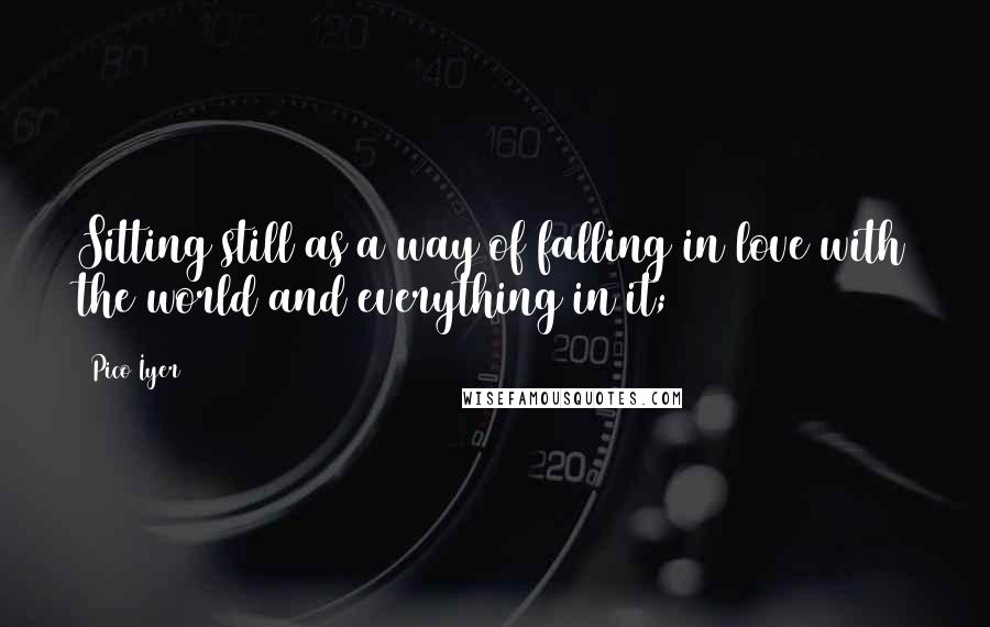 Pico Iyer Quotes: Sitting still as a way of falling in love with the world and everything in it;