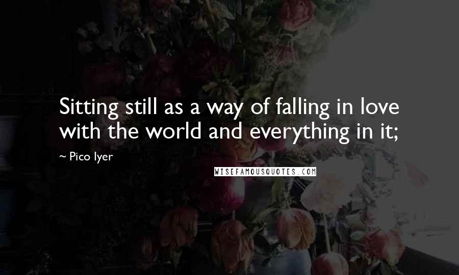 Pico Iyer Quotes: Sitting still as a way of falling in love with the world and everything in it;