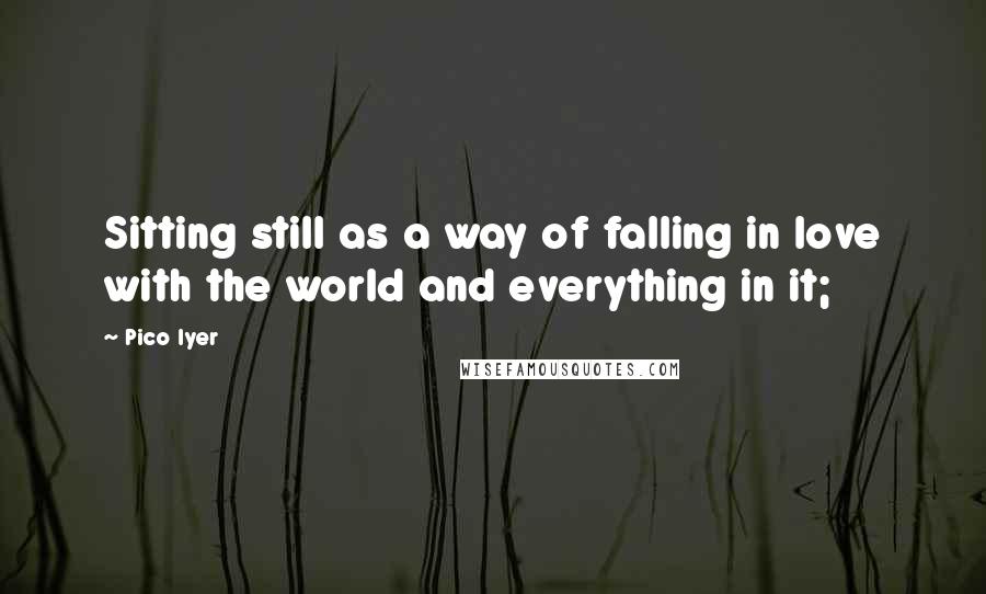 Pico Iyer Quotes: Sitting still as a way of falling in love with the world and everything in it;