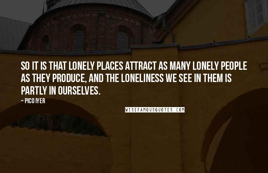 Pico Iyer Quotes: So it is that Lonely Places attract as many lonely people as they produce, and the loneliness we see in them is partly in ourselves.