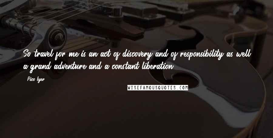 Pico Iyer Quotes: So travel for me is an act of discovery and of responsibility as well a grand adventure and a constant liberation.