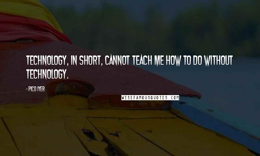 Pico Iyer Quotes: Technology, in short, cannot teach me how to do without technology.