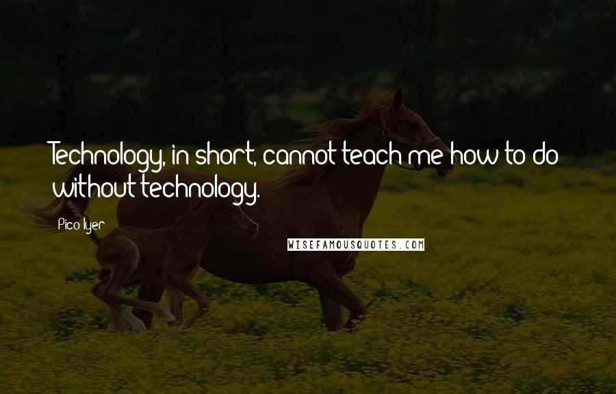 Pico Iyer Quotes: Technology, in short, cannot teach me how to do without technology.