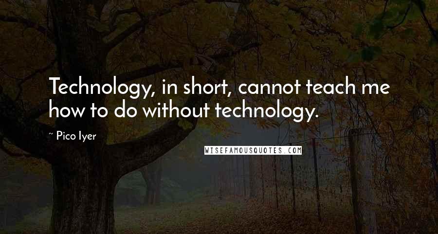 Pico Iyer Quotes: Technology, in short, cannot teach me how to do without technology.