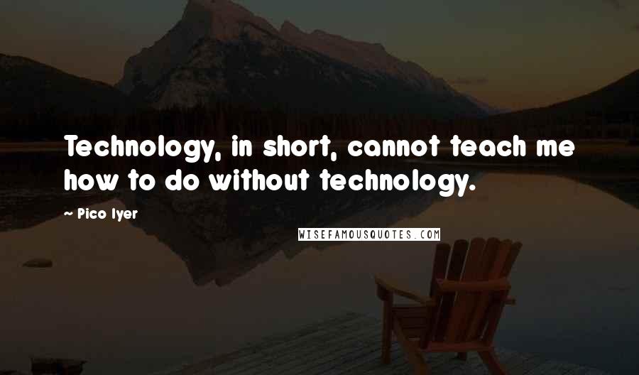 Pico Iyer Quotes: Technology, in short, cannot teach me how to do without technology.