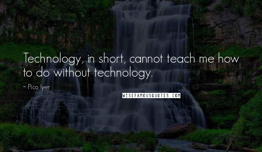 Pico Iyer Quotes: Technology, in short, cannot teach me how to do without technology.