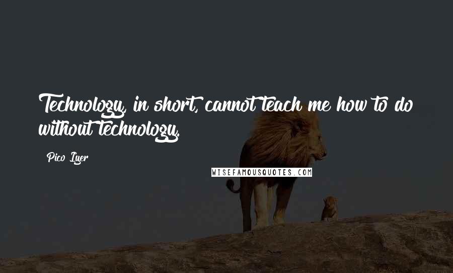 Pico Iyer Quotes: Technology, in short, cannot teach me how to do without technology.