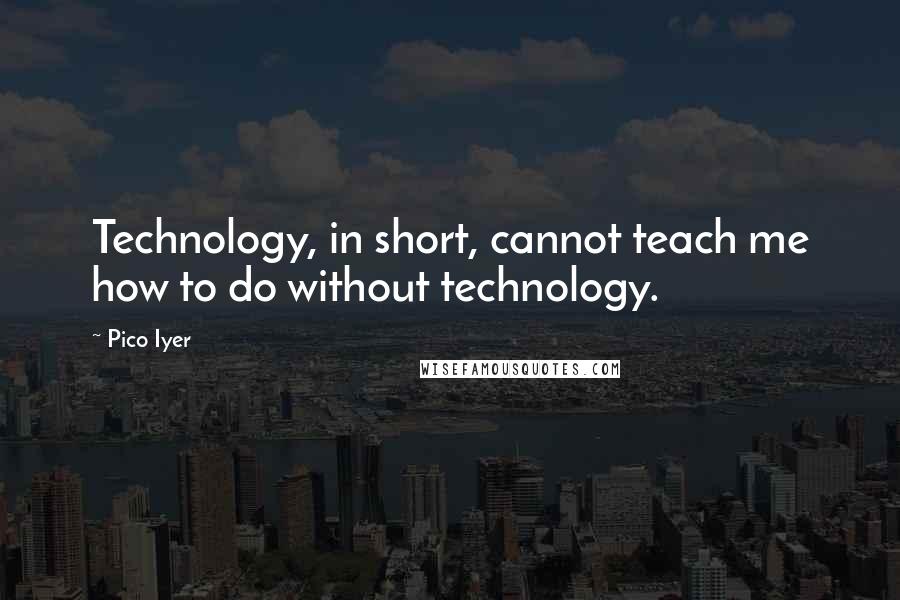 Pico Iyer Quotes: Technology, in short, cannot teach me how to do without technology.