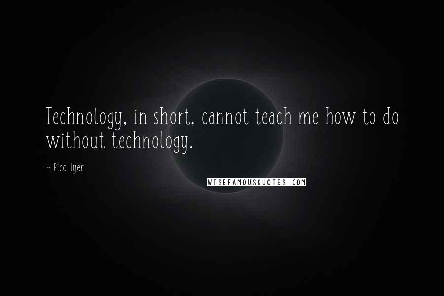 Pico Iyer Quotes: Technology, in short, cannot teach me how to do without technology.