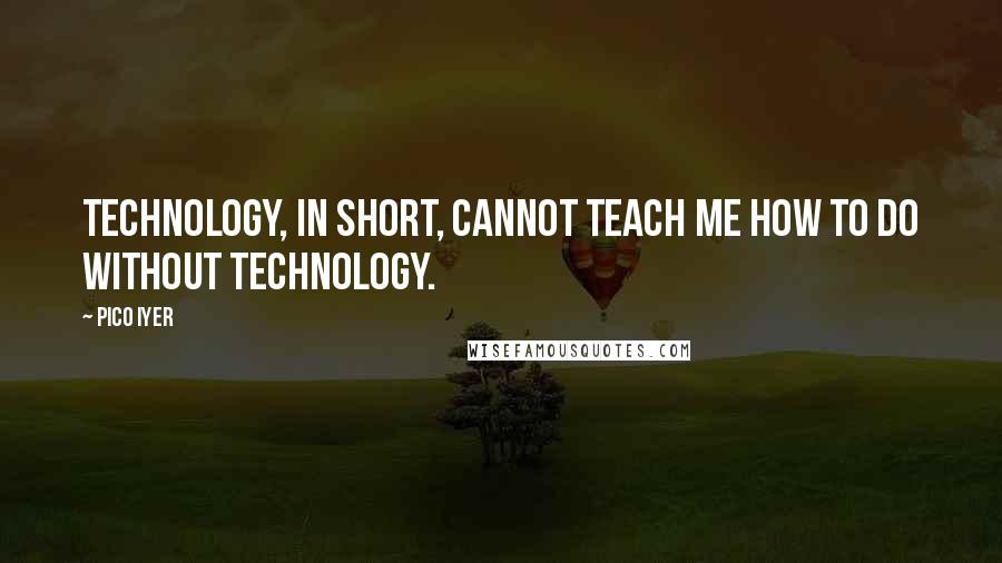 Pico Iyer Quotes: Technology, in short, cannot teach me how to do without technology.