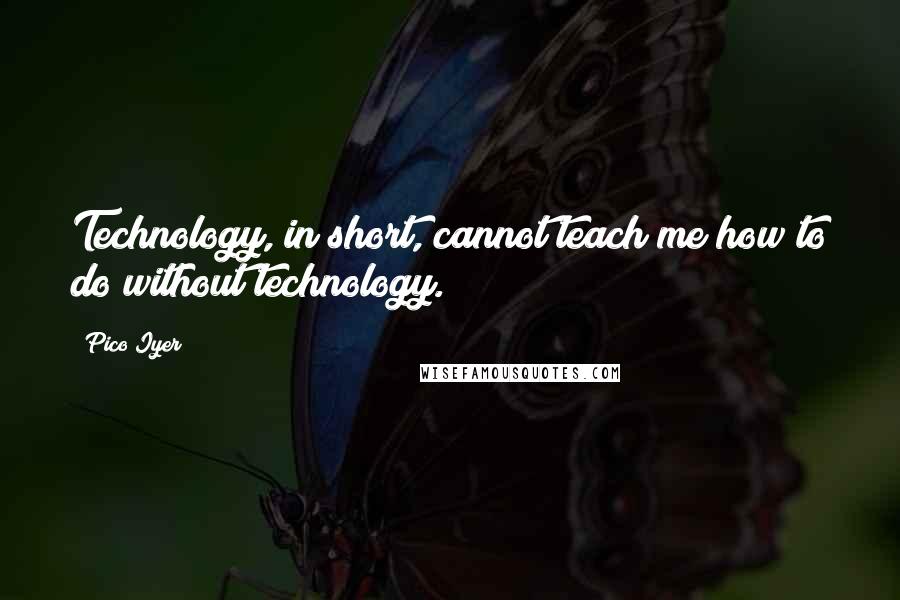 Pico Iyer Quotes: Technology, in short, cannot teach me how to do without technology.