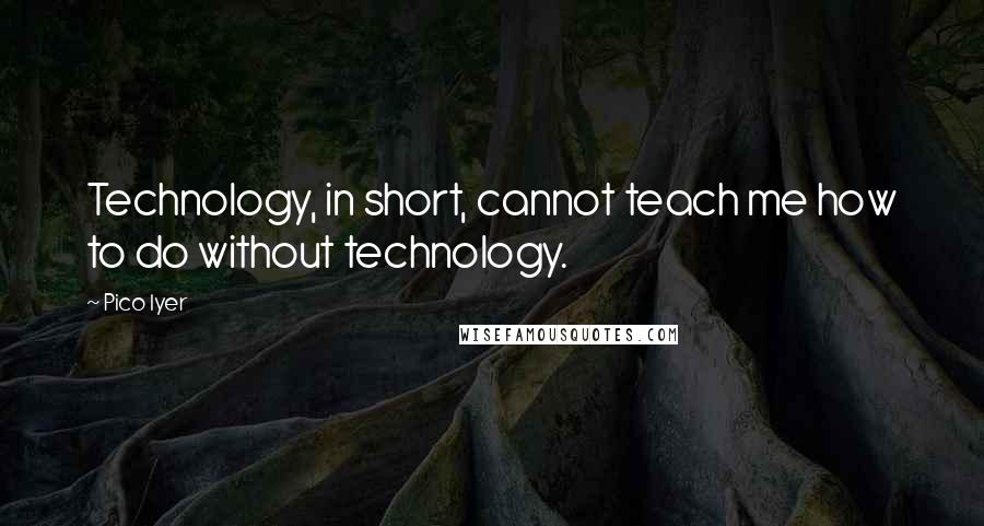 Pico Iyer Quotes: Technology, in short, cannot teach me how to do without technology.