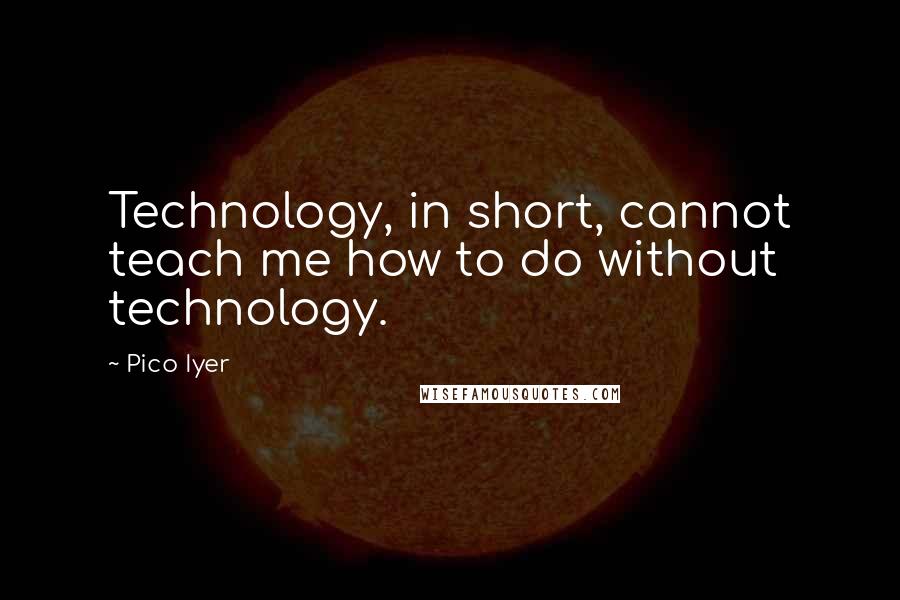 Pico Iyer Quotes: Technology, in short, cannot teach me how to do without technology.