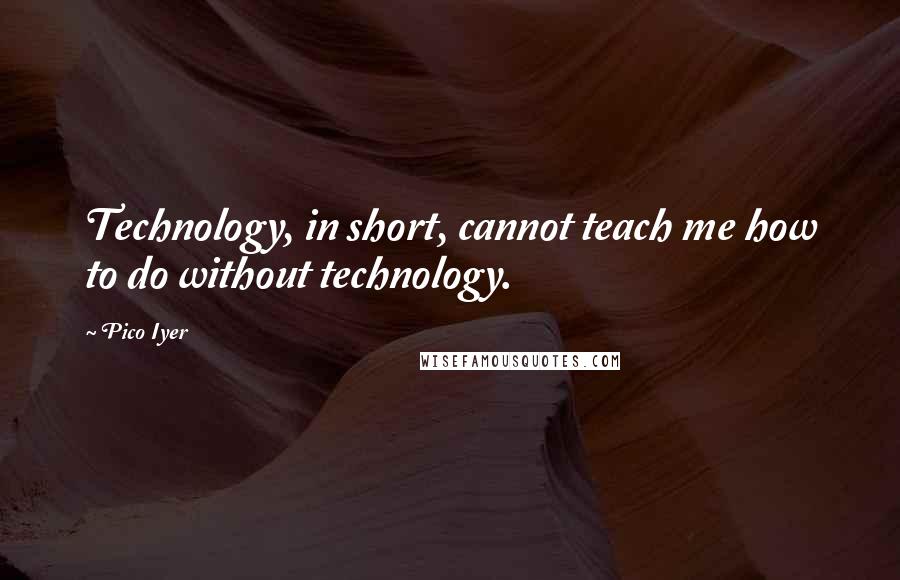 Pico Iyer Quotes: Technology, in short, cannot teach me how to do without technology.