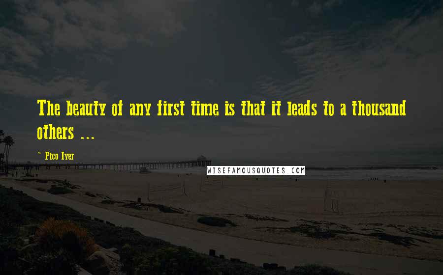 Pico Iyer Quotes: The beauty of any first time is that it leads to a thousand others ...