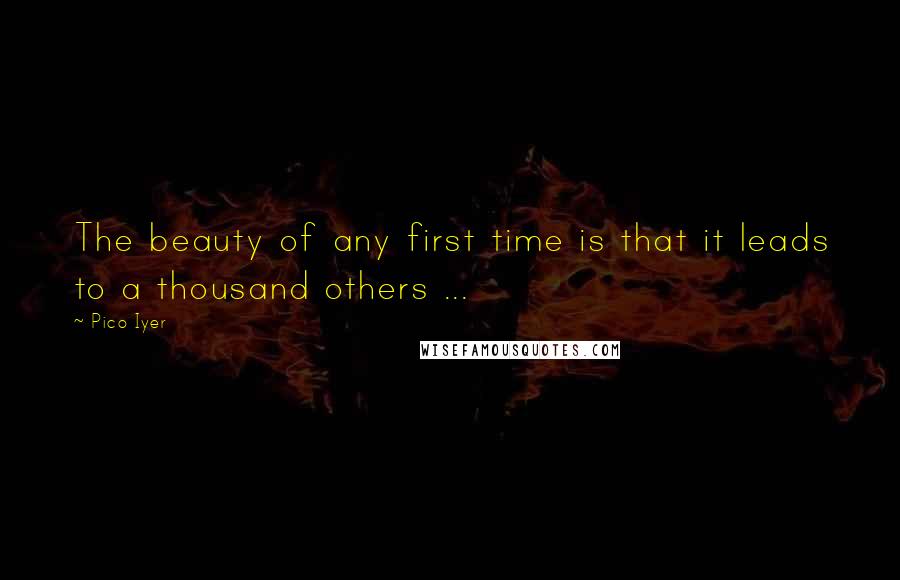 Pico Iyer Quotes: The beauty of any first time is that it leads to a thousand others ...