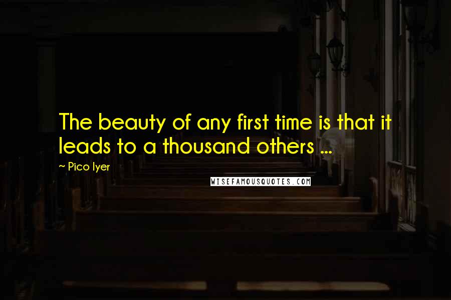 Pico Iyer Quotes: The beauty of any first time is that it leads to a thousand others ...