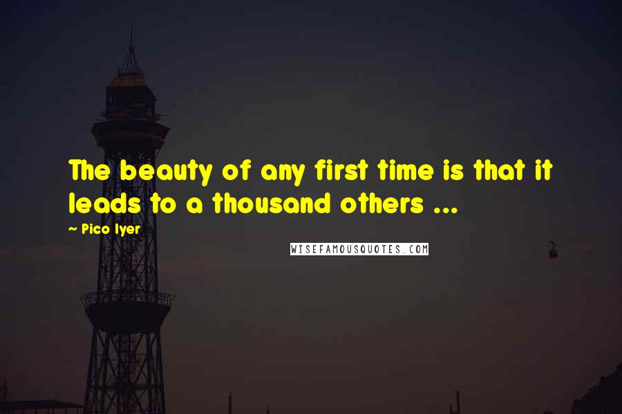 Pico Iyer Quotes: The beauty of any first time is that it leads to a thousand others ...