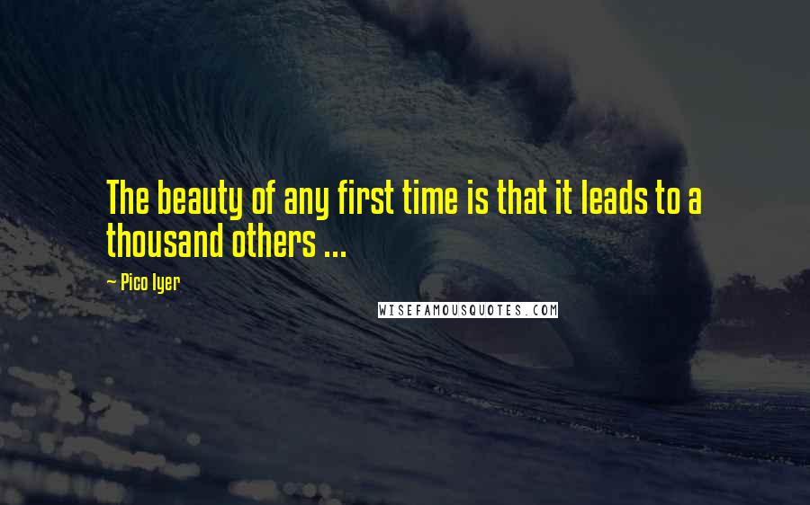 Pico Iyer Quotes: The beauty of any first time is that it leads to a thousand others ...