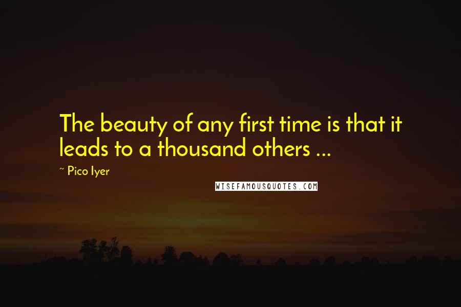 Pico Iyer Quotes: The beauty of any first time is that it leads to a thousand others ...