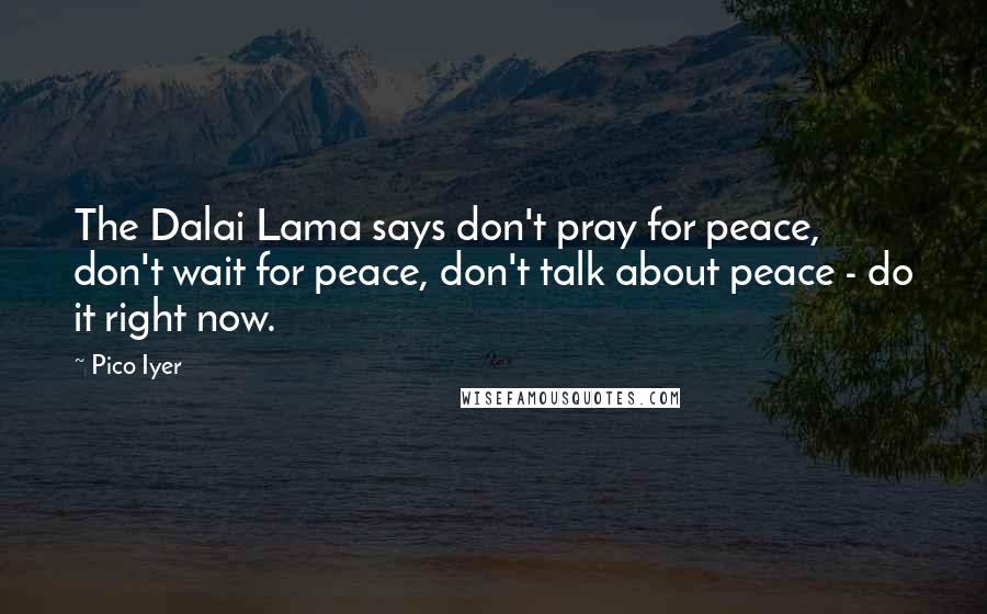 Pico Iyer Quotes: The Dalai Lama says don't pray for peace, don't wait for peace, don't talk about peace - do it right now.